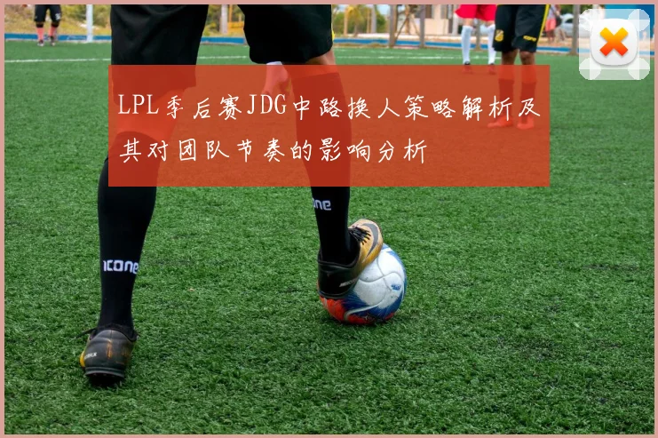 LPL季后赛JDG中路换人策略解析及其对团队节奏的影响分析